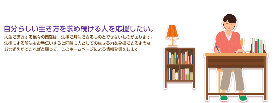 自分らしい生き方を求め続ける人を応援したい。人生で遭遇する様々の困難は、法律で解決できるものとできないものがあります。法律による解決をお手伝いすると同時に人としての生きる力を発揮できるようなお力添えができればと願って、このホームページによる情報発信をします。